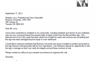 September 17, 2013 Sheldon Levy, President and Vice Chancellor Ryerson University, JOR-1307 350 Victoria St Toronto ON M5B 2K3 Dear Mr. Levy, I have been contacted by residents in my community, including students and alumni of your institution, who are very concerned about the present state of repair of the Sam the Record Man sign. This beloved icon of our City’s past has been stored out of sight for years and rumours are circulating that the sign has been damaged beyond repair or even destroyed. I would like to reassure residents that Ryerson University has gone to lengths to protect and preserve the sign that are commensurate with its civic importance. I am writing to request an opportunity to visit the sign in storage so that I can verify its integrity and put these rumours to rest. Please contact my office at your soonest convenience to organize this visit. Sincerely, Josh Matlow Toronto City Councillor Ward 22 - St. Paul’s